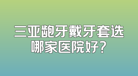 三亚龅牙戴牙套选哪家医院好？