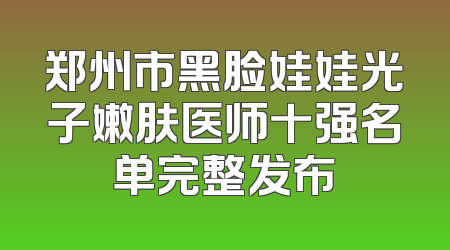 郑州市黑脸娃娃光子嫩肤医师十强名单完整发布