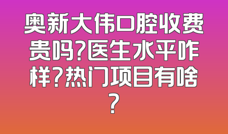 奥新大伟口腔收费贵吗？医生水平咋样？热门项目有啥？