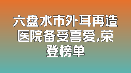 六盘水市外耳再造医院备受喜爱，荣登榜单