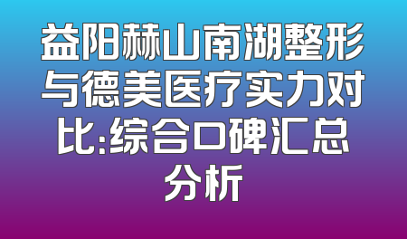 益阳赫山南湖整形与德美医疗实力对比：综合口碑汇总分析