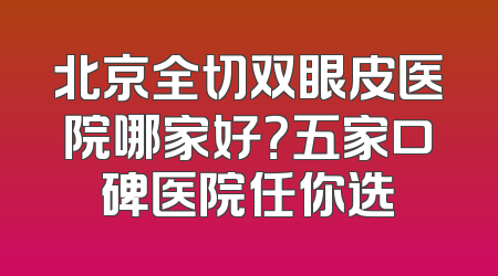北京全切双眼皮医院哪家好？五家口碑医院任你选