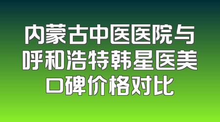 内蒙古中医医院与呼和浩特韩星医美口碑价格对比