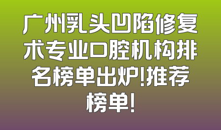广州乳头凹陷修复术专业口腔机构排名榜单出炉！推荐榜单！