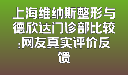 上海维纳斯整形与德欣达门诊部比较：网友真实评价反馈
