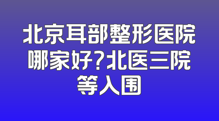 北京耳部整形医院哪家好？北医三院等入围