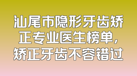 汕尾市隐形牙齿矫正专业医生榜单，矫正牙齿不容错过