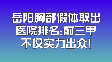 岳阳胸部假体取出医院排名：前三甲不仅实力出众！