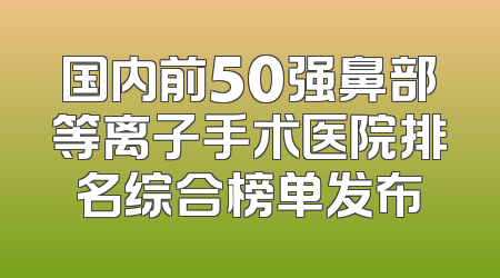 国内前50强鼻部等离子手术医院排名综合榜单发布
