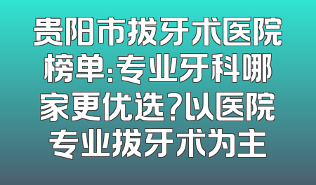 贵阳市拔牙术医院榜单：专业牙科哪家更优选？以医院专业拔牙术为主