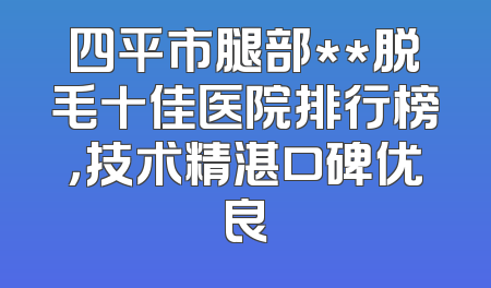 四平市腿部**脱毛十佳医院排行榜，技术精湛口碑优良