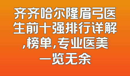 齐齐哈尔隆眉弓医生前十强排行详解，榜单，专业医美一览无余