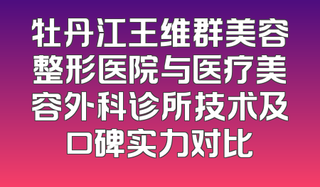 牡丹江王维群美容整形医院与医疗美容外科诊所技术及口碑实力对比