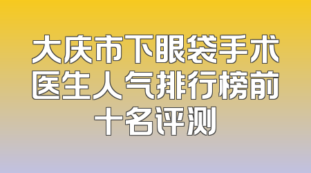 大庆市下眼袋手术医生人气排行榜前十名评测