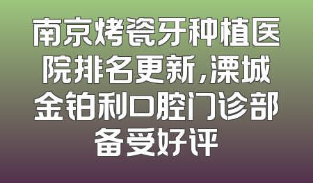 南京烤瓷牙种植医院排名更新，溧城金铂利口腔门诊部备受好评