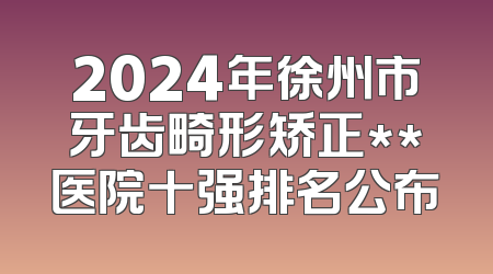 2024年徐州市牙齿畸形矫正**医院十强排名公布