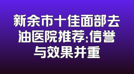 新余市十佳面部去油医院推荐：信誉与效果并重