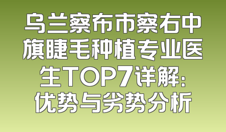 乌兰察布市察右中旗睫毛种植专业医生TOP7详解：优势与劣势分析