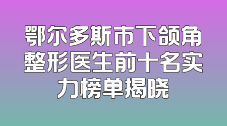 鄂尔多斯市下颌角整形医生前十名实力榜单揭晓