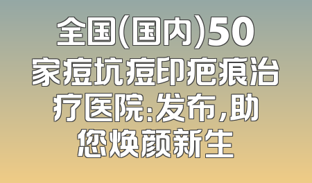 全国（国内）50家痘坑痘印疤痕治疗医院：发布，助您焕颜新生