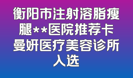 衡阳市注射溶脂瘦腿**医院推荐卡曼妍医疗美容诊所入选