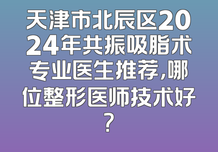 天津市北辰区2024年共振吸脂术专业医生推荐，哪位整形医师技术好？