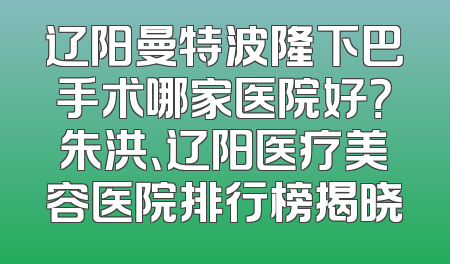 辽阳曼特波隆下巴手术哪家医院好？朱洪、辽阳医疗美容医院排行榜揭晓