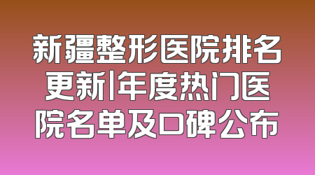 新疆整形医院排名更新｜年度热门医院名单及口碑公布