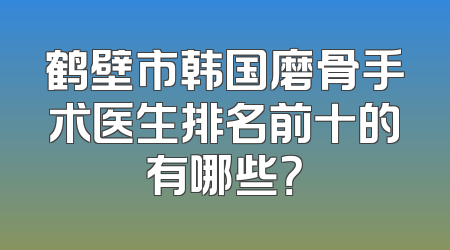 鹤壁市韩国磨骨手术医生排名前十的有哪些？