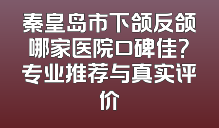 秦皇岛市下颌反颌哪家医院口碑佳？专业推荐与真实评价