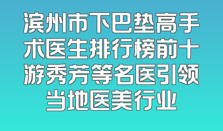 滨州市下巴垫高手术医生排行榜前十游秀芳等名医引领当地医美行业