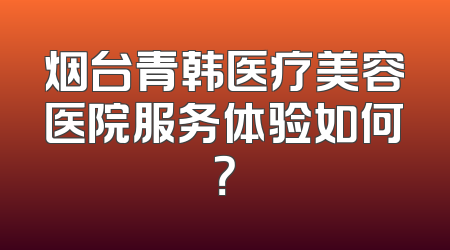 烟台青韩医疗美容医院服务体验如何？