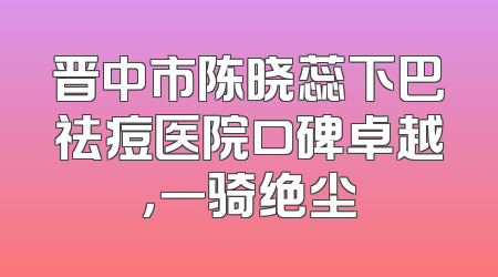 晋中市陈晓蕊下巴祛痘医院口碑卓越，一骑绝尘