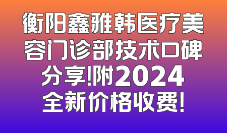 衡阳鑫雅韩医疗美容门诊部技术口碑分享！附2024全新价格收费！