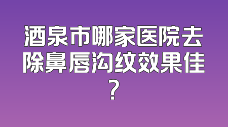 酒泉市哪家医院去除鼻唇沟纹效果佳？