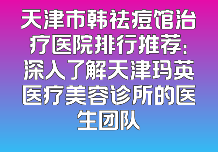 天津市韩祛痘馆治疗医院排行推荐：深入了解天津玛英医疗美容诊所的医生团队