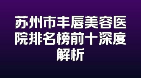 苏州市丰唇美容医院排名榜前十深度解析