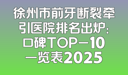 徐州市前牙断裂牵引医院排名出炉：口碑TOP_10一览表2025