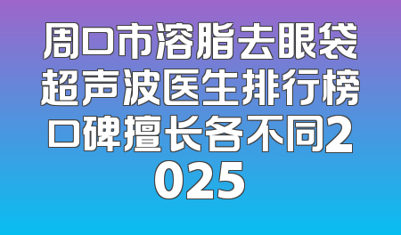 周口市溶脂去眼袋超声波医生排行榜口碑擅长各不同2025