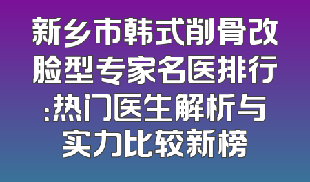 新乡市韩式削骨改脸型专家名医排行：热门医生解析与实力比较新榜
