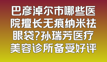 巴彦淖尔市哪些医院擅长无痕纳米祛眼袋？孙瑞芳医疗美容诊所备受好评