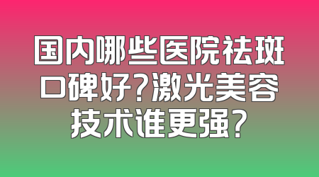 国内哪些医院祛斑口碑好？激光美容技术谁更强？
