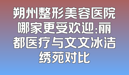 朔州整形美容医院哪家更受欢迎：丽都医疗与文文冰洁绣苑对比