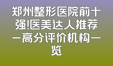 郑州整形医院前十强！医美达人推荐_高分评价机构一览