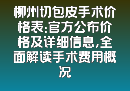 柳州切包皮手术价格表：官方公布价格及详细信息，全面解读手术费用概况