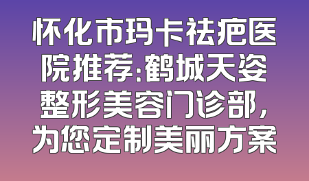 怀化市玛卡祛疤医院推荐：鹤城天姿整形美容门诊部，为您定制美丽方案