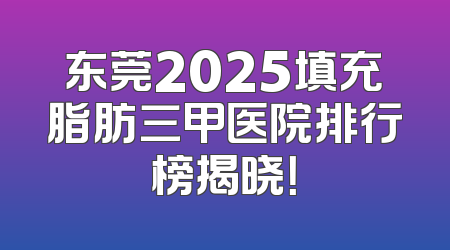 东莞2025填充脂肪三甲医院排行榜揭晓！