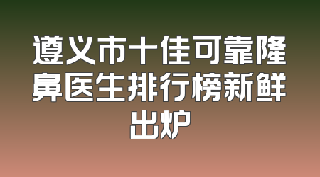 遵义市十佳可靠隆鼻医生排行榜新鲜出炉
