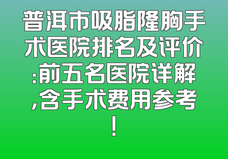 普洱市吸脂隆胸手术医院排名及评价：前五名医院详解，含手术费用参考！