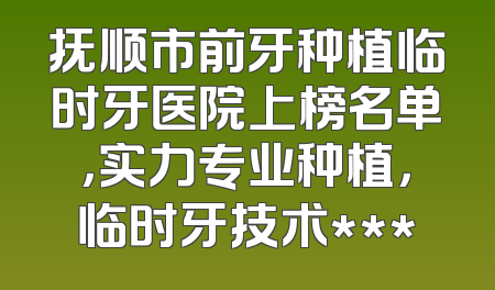 抚顺市前牙种植临时牙医院上榜名单，实力专业种植，临时牙技术***